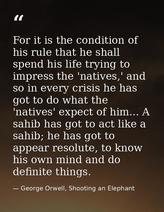 For it is the condition of his rule that he shall spend his life trying to impress the 'natives,' and so in every crisis — George Orwell, Shooting an Elephant