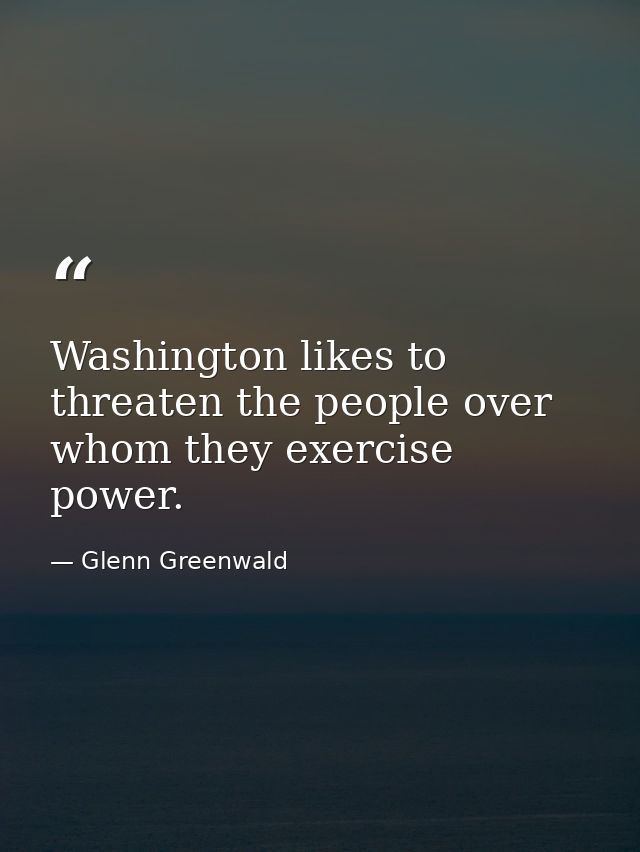 Washington likes to threaten the people over whom they exercise power. — Glenn Greenwald