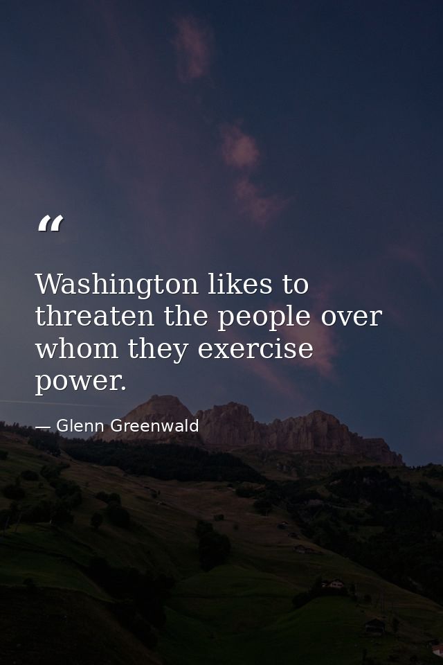 Washington likes to threaten the people over whom they exercise power. — Glenn Greenwald