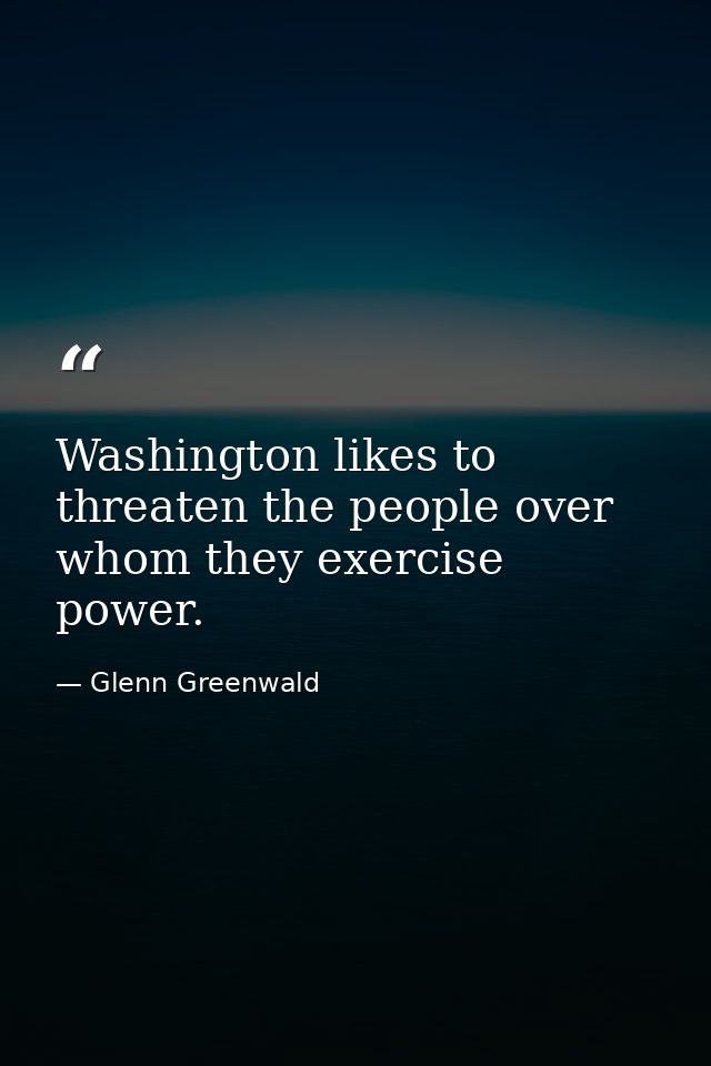 Washington likes to threaten the people over whom they exercise power. — Glenn Greenwald