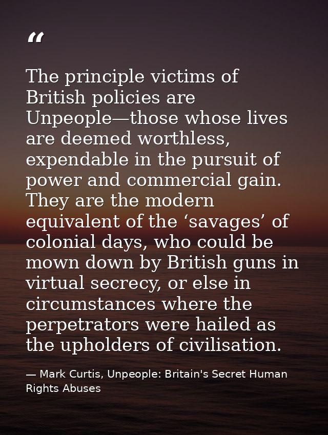 The principle victims of British policies are Unpeople—those whose lives are deemed worthless, expendable in the pursuit — Mark Curtis, Unpeople: Britain's Secret Human Rights Abuses