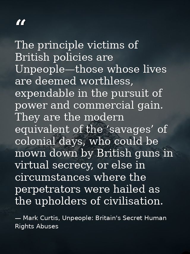 The principle victims of British policies are Unpeople—those whose lives are deemed worthless, expendable in the pursuit — Mark Curtis, Unpeople: Britain's Secret Human Rights Abuses