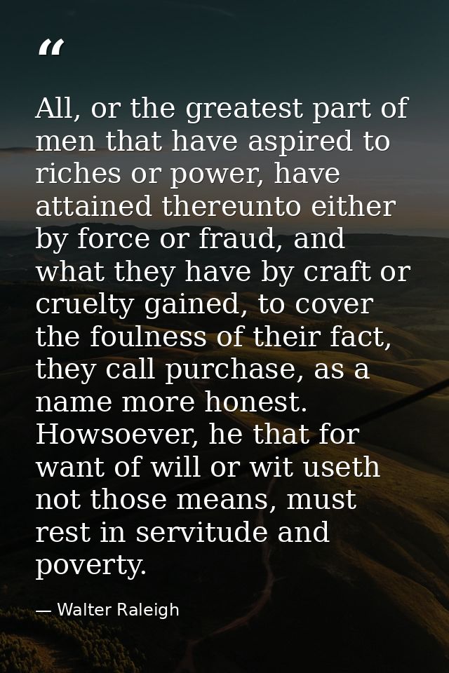 All, or the greatest part of men that have aspired to riches or power, have attained thereunto either by force or fraud, — Walter Raleigh