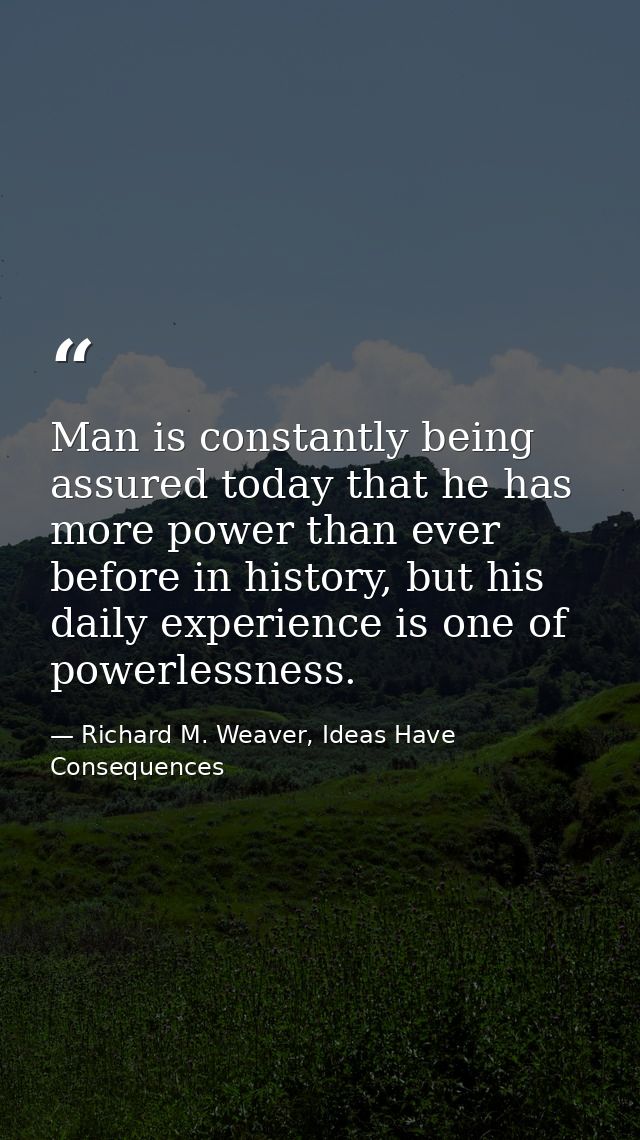 Man is constantly being assured today that he has more power than ever before in history, but his daily experience is on — Richard M. Weaver, Ideas Have Consequences