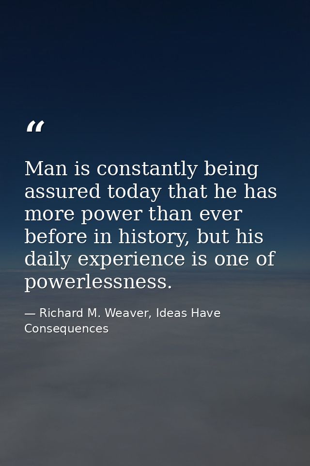 Man is constantly being assured today that he has more power than ever before in history, but his daily experience is on — Richard M. Weaver, Ideas Have Consequences