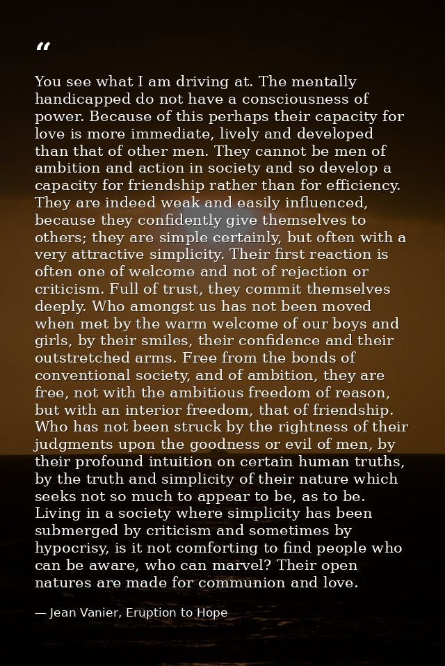 You see what I am driving at. The mentally handicapped do not have a consciousness of power. Because of this perhaps the — Jean Vanier, Eruption to Hope
