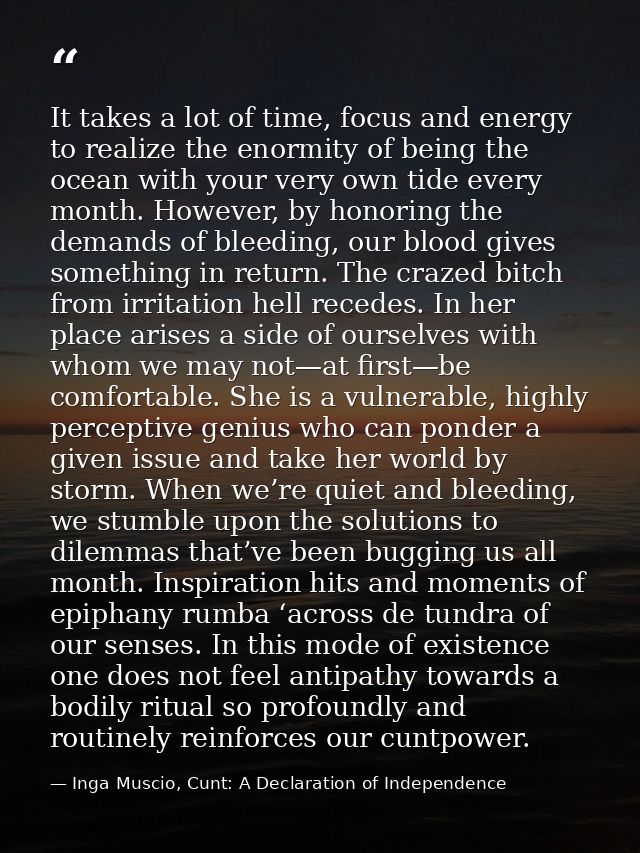 It takes a lot of time, focus and energy to realize the enormity of being the ocean with your very own tide every month. — Inga Muscio, Cunt: A Declaration of Independence