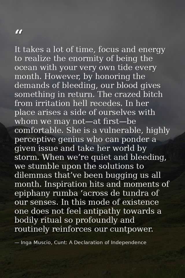 It takes a lot of time, focus and energy to realize the enormity of being the ocean with your very own tide every month. — Inga Muscio, Cunt: A Declaration of Independence