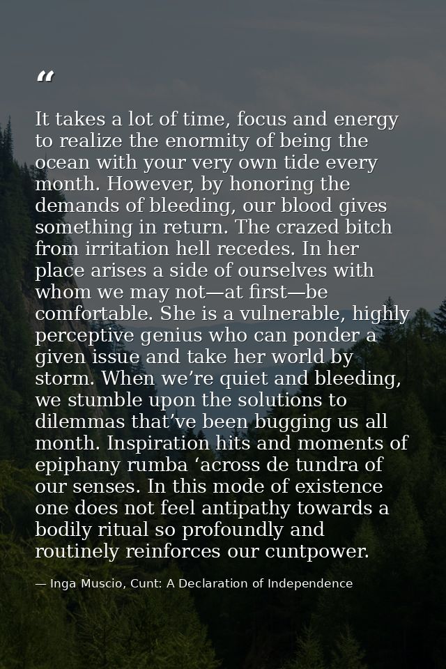 It takes a lot of time, focus and energy to realize the enormity of being the ocean with your very own tide every month. — Inga Muscio, Cunt: A Declaration of Independence