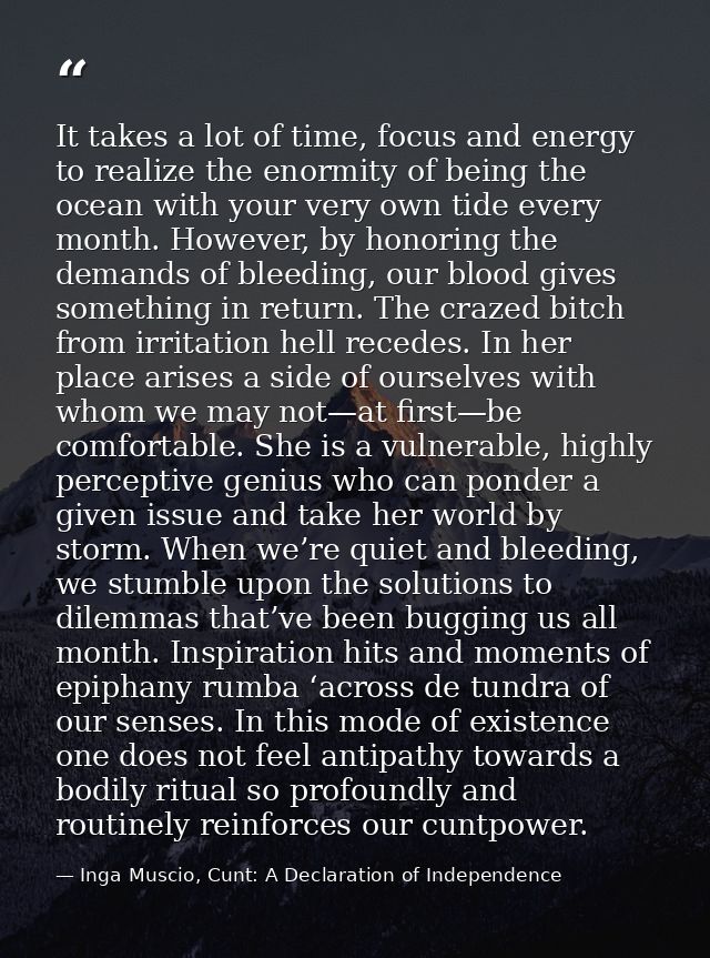 It takes a lot of time, focus and energy to realize the enormity of being the ocean with your very own tide every month. — Inga Muscio, Cunt: A Declaration of Independence