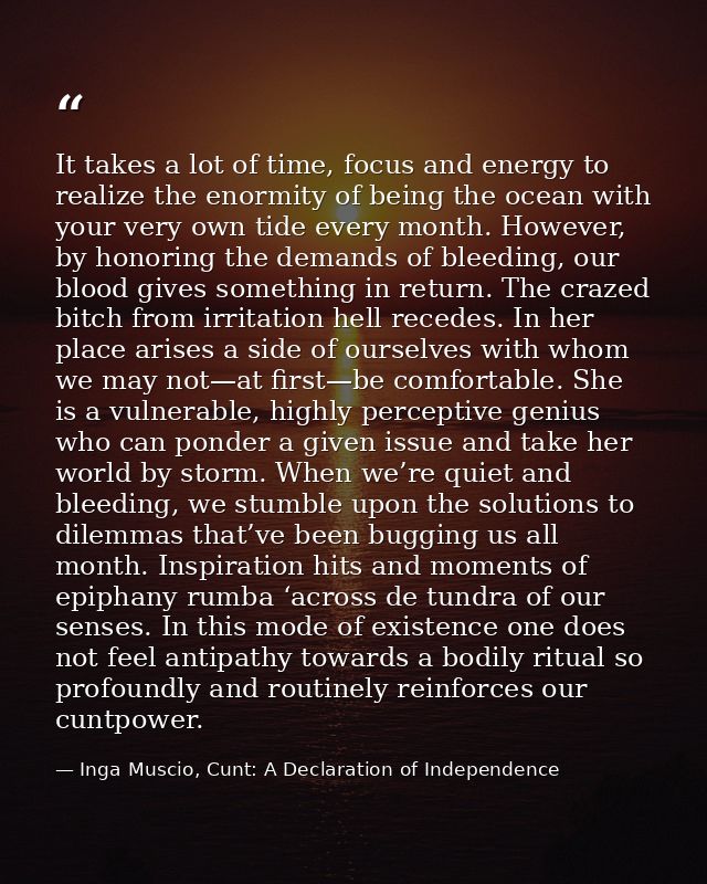 It takes a lot of time, focus and energy to realize the enormity of being the ocean with your very own tide every month. — Inga Muscio, Cunt: A Declaration of Independence