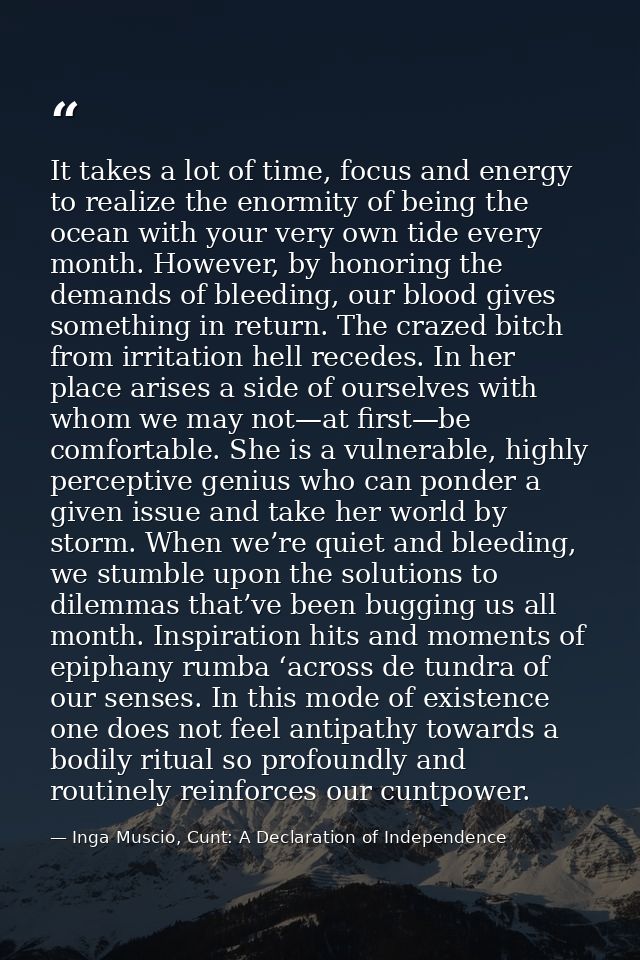 It takes a lot of time, focus and energy to realize the enormity of being the ocean with your very own tide every month. — Inga Muscio, Cunt: A Declaration of Independence