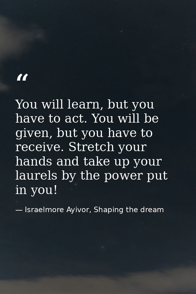You will learn, but you have to act. You will be given, but you have to receive. Stretch your hands and take up your lau — Israelmore Ayivor, Shaping the dream