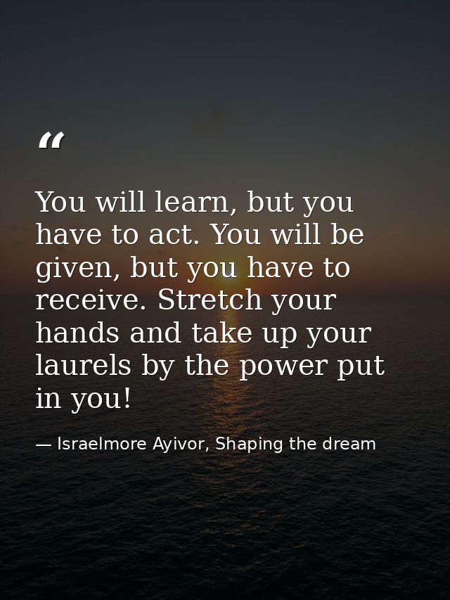 You will learn, but you have to act. You will be given, but you have to receive. Stretch your hands and take up your lau — Israelmore Ayivor, Shaping the dream