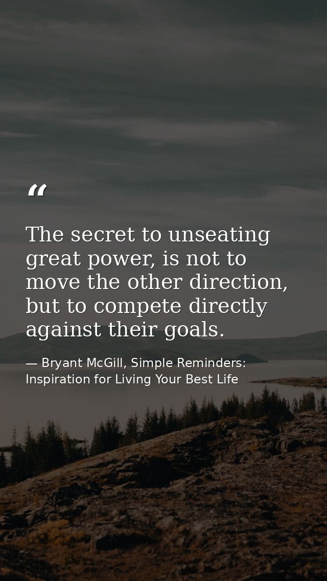 The secret to unseating great power, is not to move the other direction, but to compete directly against their goals. — Bryant McGill, Simple Reminders: Inspiration for Living Your Best Life