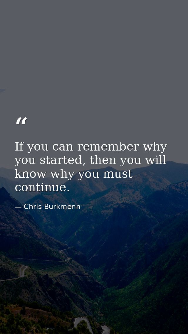 If you can remember why you started, then you will know why you must continue. — Chris Burkmenn