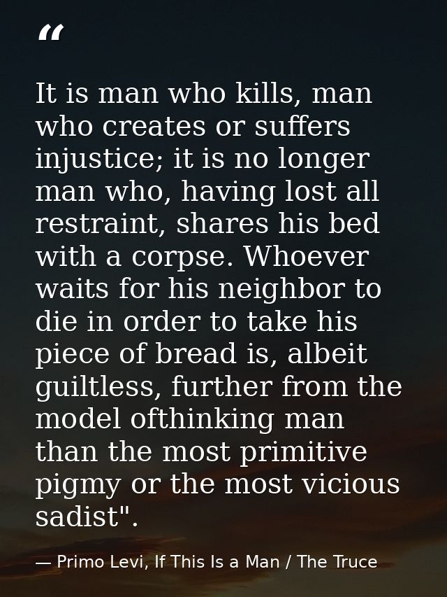 It is man who kills, man who creates or suffers injustice; it is no longer man who, having lost all restraint, shares hi — Primo Levi, If This Is a Man / The Truce