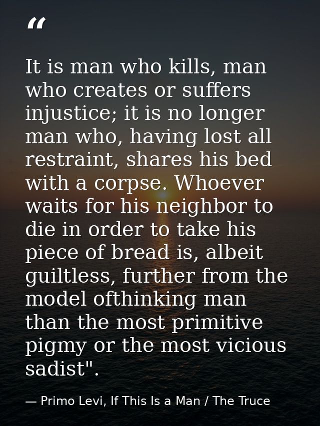 It is man who kills, man who creates or suffers injustice; it is no longer man who, having lost all restraint, shares hi — Primo Levi, If This Is a Man / The Truce