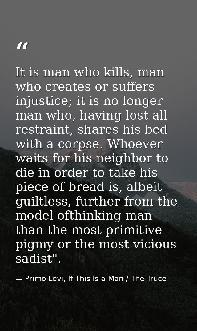 It is man who kills, man who creates or suffers injustice; it is no longer man who, having lost all restraint, shares hi — Primo Levi, If This Is a Man / The Truce