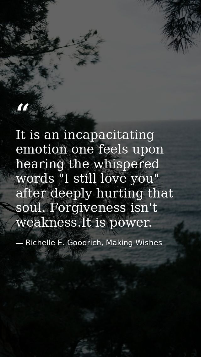 It is an incapacitating emotion one feels upon hearing the whispered words "I still love you" after deeply hurting that  — Richelle E. Goodrich, Making Wishes