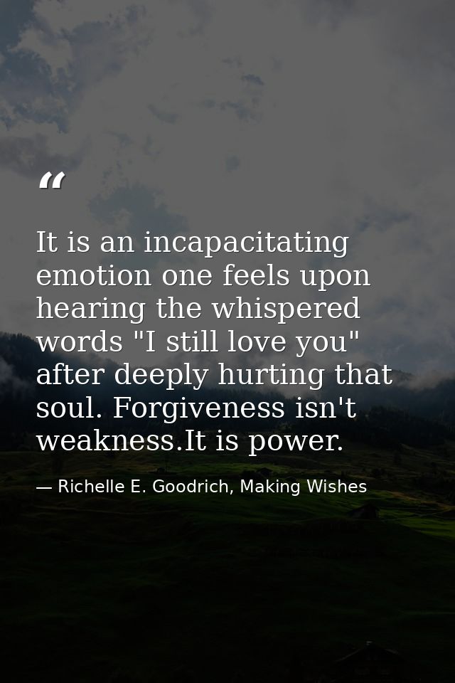 It is an incapacitating emotion one feels upon hearing the whispered words "I still love you" after deeply hurting that  — Richelle E. Goodrich, Making Wishes