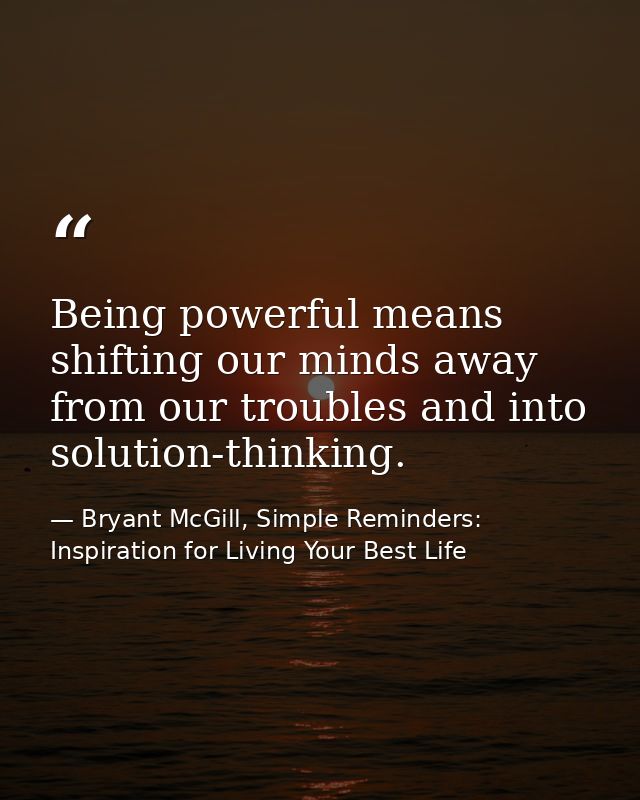 Being powerful means shifting our minds away from our troubles and into solution-thinking. — Bryant McGill, Simple Reminders: Inspiration for Living Your Best Life