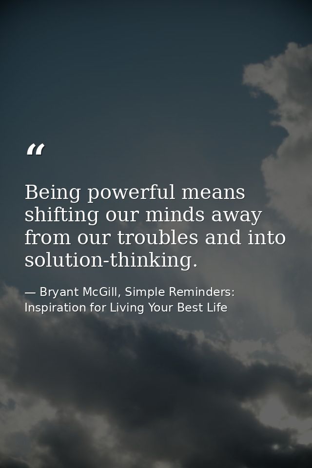 Being powerful means shifting our minds away from our troubles and into solution-thinking. — Bryant McGill, Simple Reminders: Inspiration for Living Your Best Life