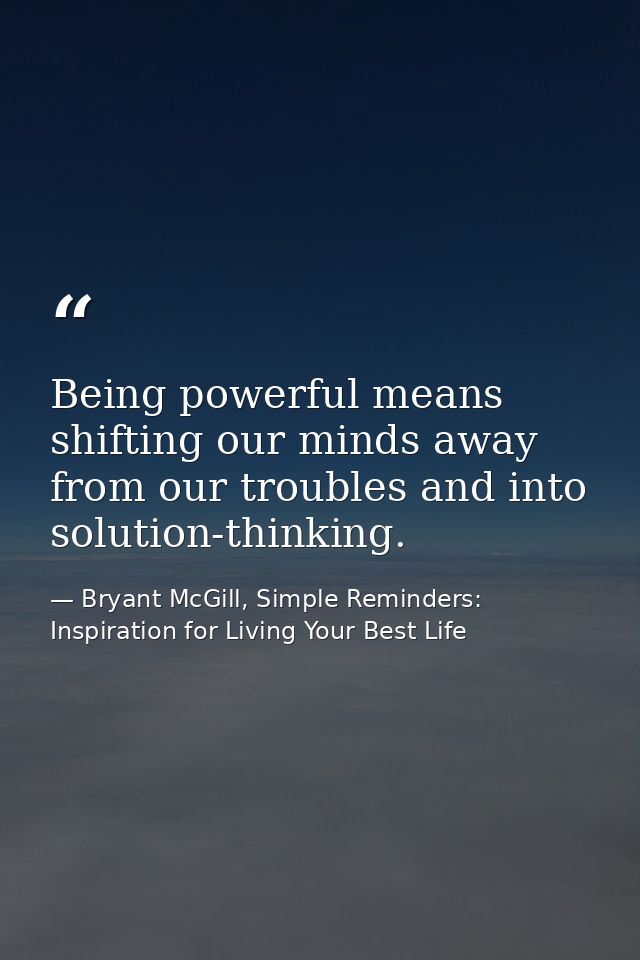 Being powerful means shifting our minds away from our troubles and into solution-thinking. — Bryant McGill, Simple Reminders: Inspiration for Living Your Best Life