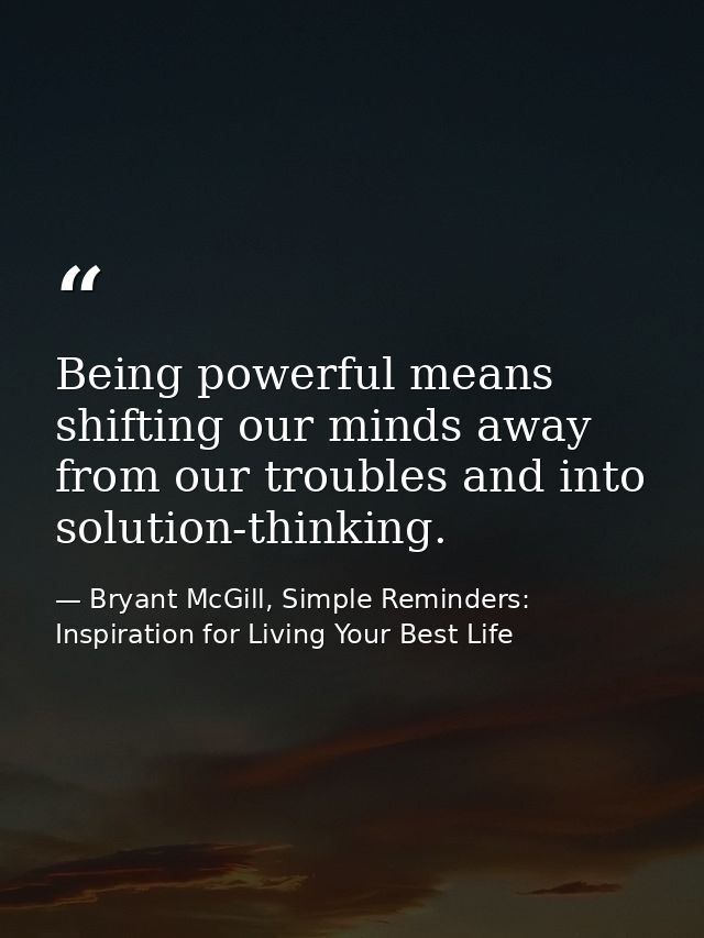 Being powerful means shifting our minds away from our troubles and into solution-thinking. — Bryant McGill, Simple Reminders: Inspiration for Living Your Best Life