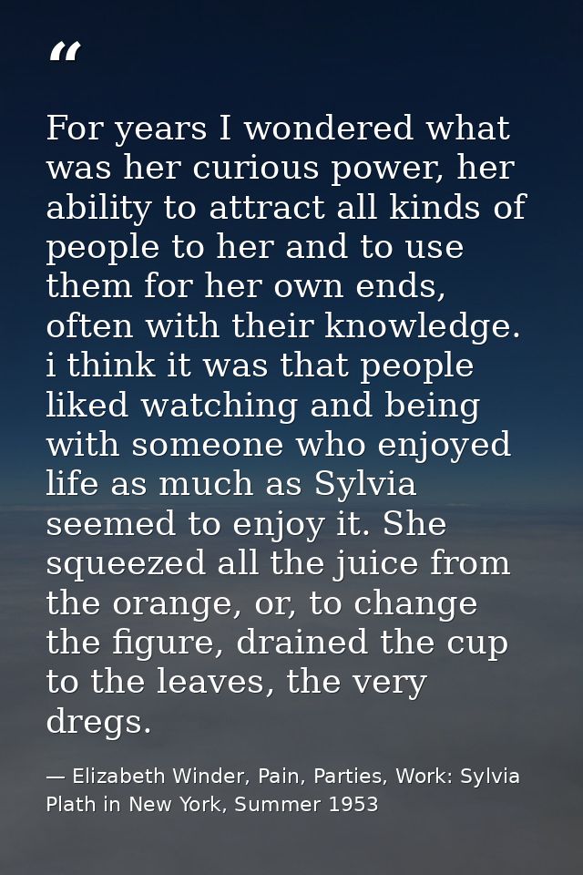 For years I wondered what was her curious power, her ability to attract all kinds of people to her and to use them for h — Elizabeth Winder, Pain, Parties, Work: Sylvia Plath in New York, Summer 1953