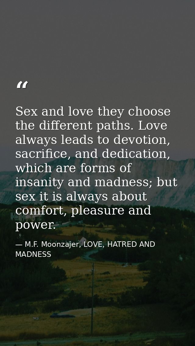Sex and love they choose the different paths. Love always leads to devotion, sacrifice, and dedication, which are forms  — M.F. Moonzajer, LOVE, HATRED AND MADNESS