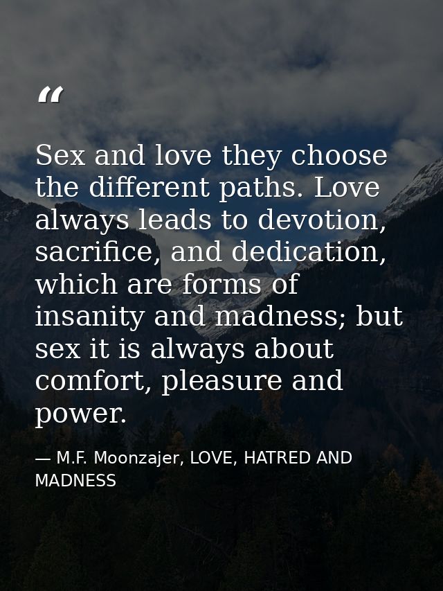 Sex and love they choose the different paths. Love always leads to devotion, sacrifice, and dedication, which are forms  — M.F. Moonzajer, LOVE, HATRED AND MADNESS