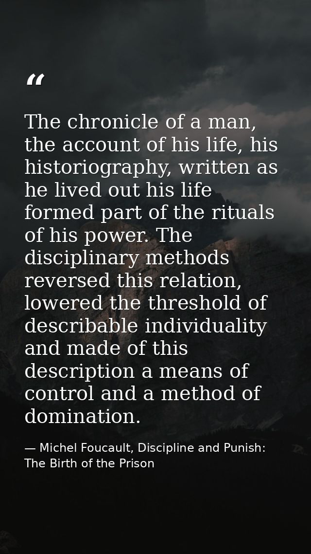 The chronicle of a man, the account of his life, his historiography, written as he lived out his life formed part of the — Michel Foucault, Discipline and Punish: The Birth of the Prison