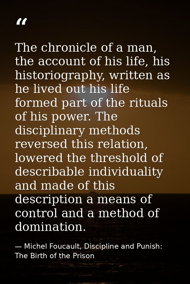The chronicle of a man, the account of his life, his historiography, written as he lived out his life formed part of the — Michel Foucault, Discipline and Punish: The Birth of the Prison