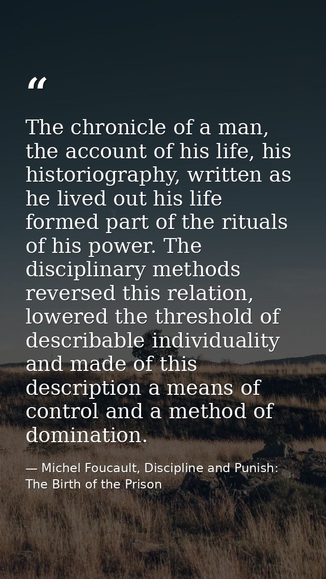 The chronicle of a man, the account of his life, his historiography, written as he lived out his life formed part of the — Michel Foucault, Discipline and Punish: The Birth of the Prison