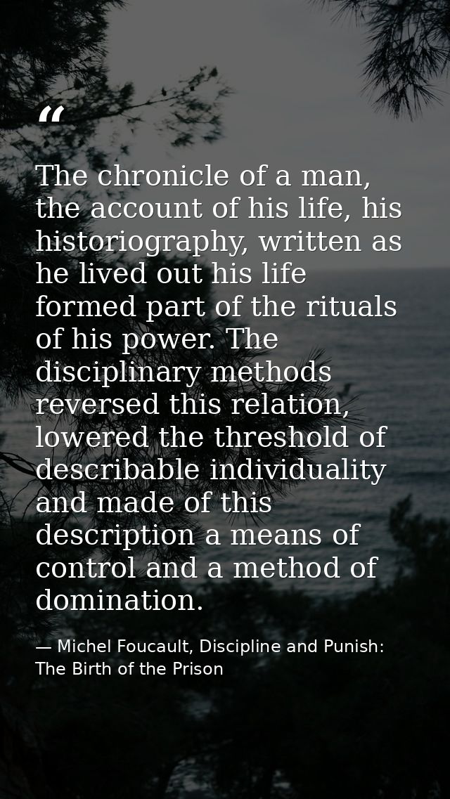 The chronicle of a man, the account of his life, his historiography, written as he lived out his life formed part of the — Michel Foucault, Discipline and Punish: The Birth of the Prison