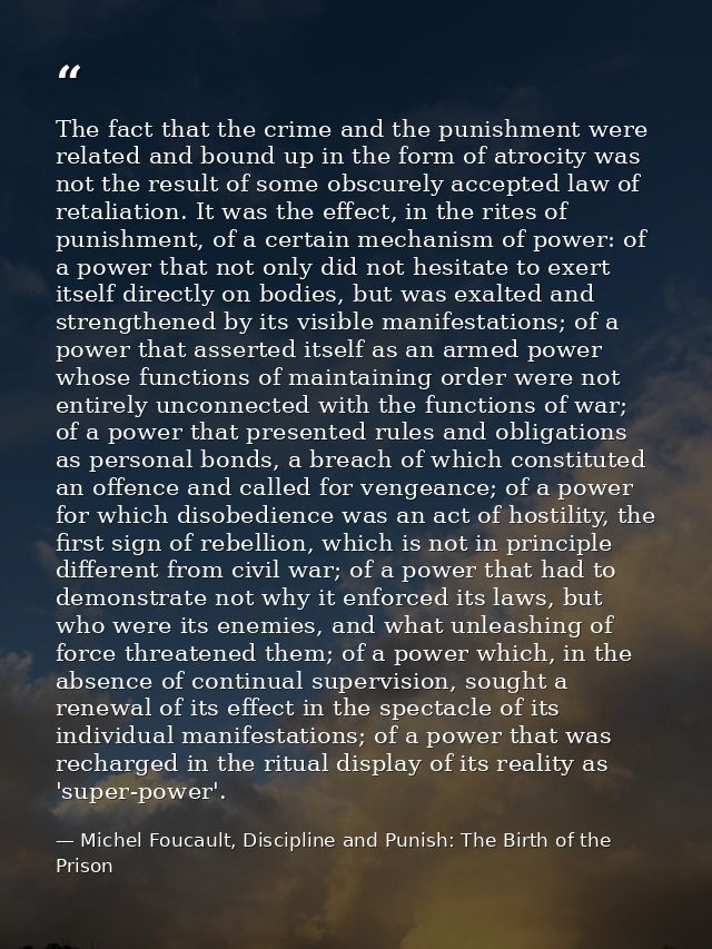 The fact that the crime and the punishment were related and bound up in the form of atrocity was not the result of some  — Michel Foucault, Discipline and Punish: The Birth of the Prison