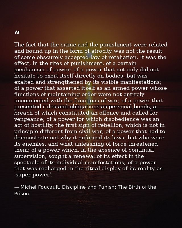 The fact that the crime and the punishment were related and bound up in the form of atrocity was not the result of some  — Michel Foucault, Discipline and Punish: The Birth of the Prison