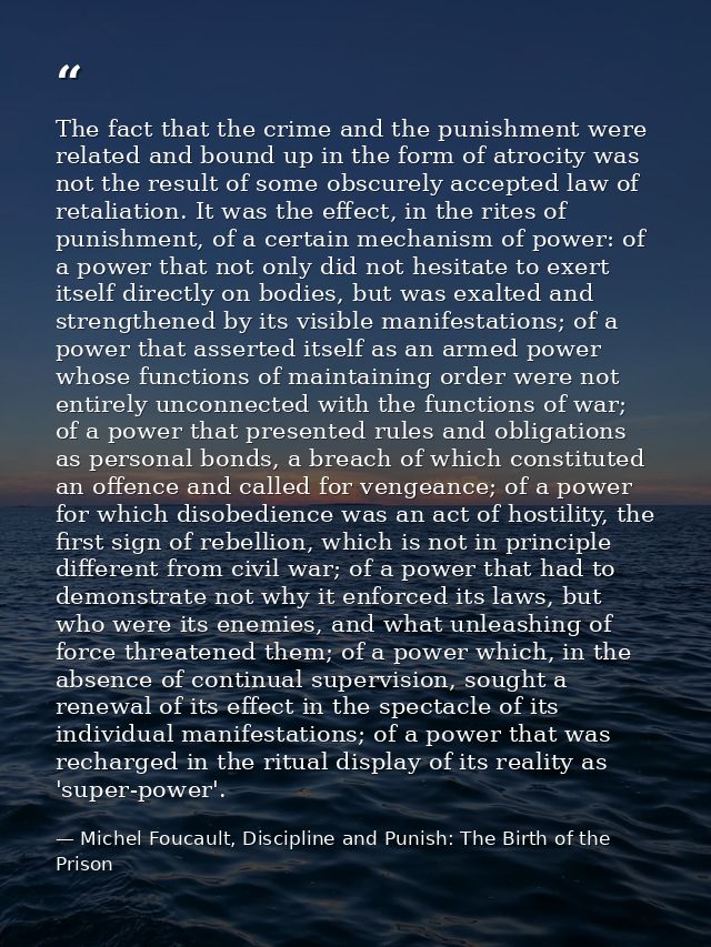 The fact that the crime and the punishment were related and bound up in the form of atrocity was not the result of some  — Michel Foucault, Discipline and Punish: The Birth of the Prison