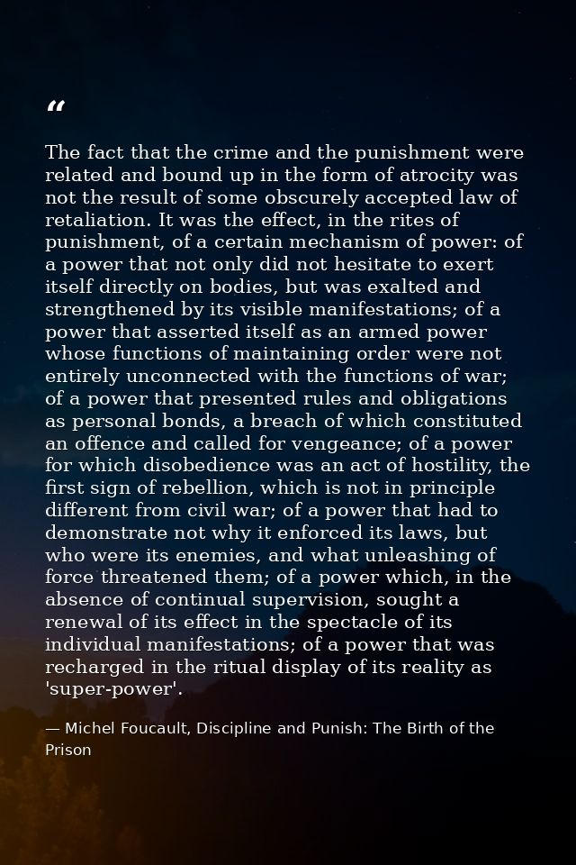 The fact that the crime and the punishment were related and bound up in the form of atrocity was not the result of some  — Michel Foucault, Discipline and Punish: The Birth of the Prison