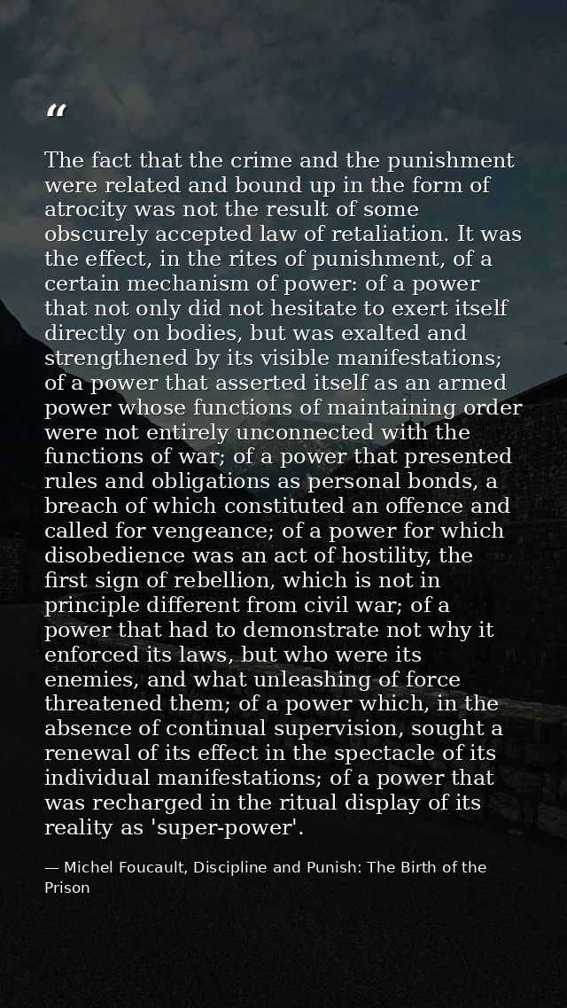 The fact that the crime and the punishment were related and bound up in the form of atrocity was not the result of some  — Michel Foucault, Discipline and Punish: The Birth of the Prison