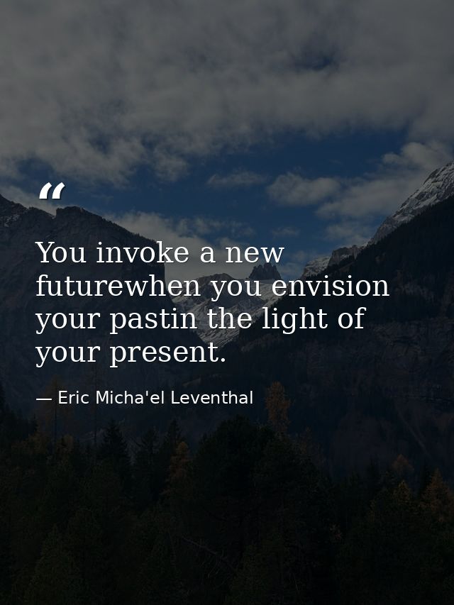 You invoke a new futurewhen you envision your pastin the light of your present. — Eric Micha'el Leventhal