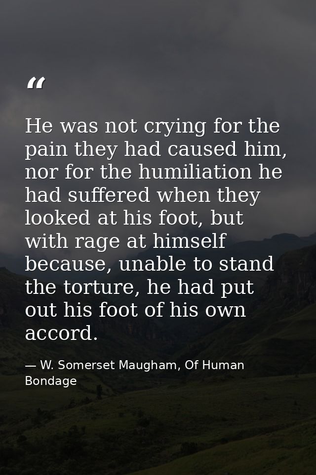 He was not crying for the pain they had caused him, nor for the humiliation he had suffered when they looked at his foot — W. Somerset Maugham, Of Human Bondage