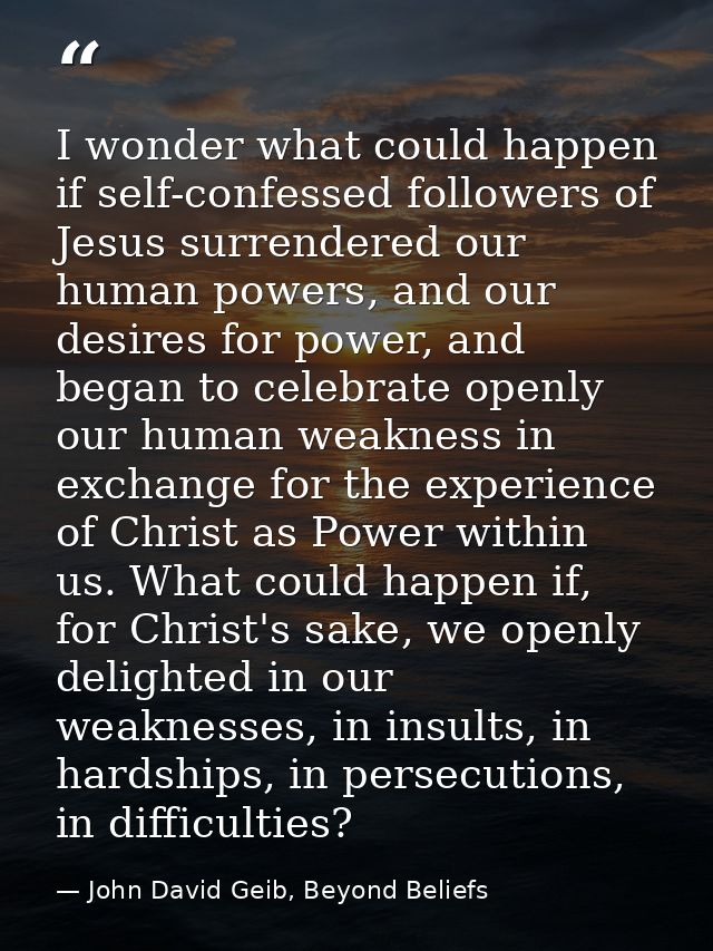 I wonder what could happen if self-confessed followers of Jesus surrendered our human powers, and our desires for power, — John David Geib, Beyond Beliefs