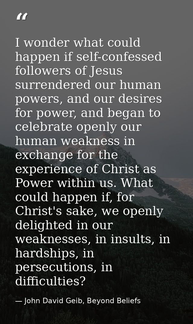 I wonder what could happen if self-confessed followers of Jesus surrendered our human powers, and our desires for power, — John David Geib, Beyond Beliefs