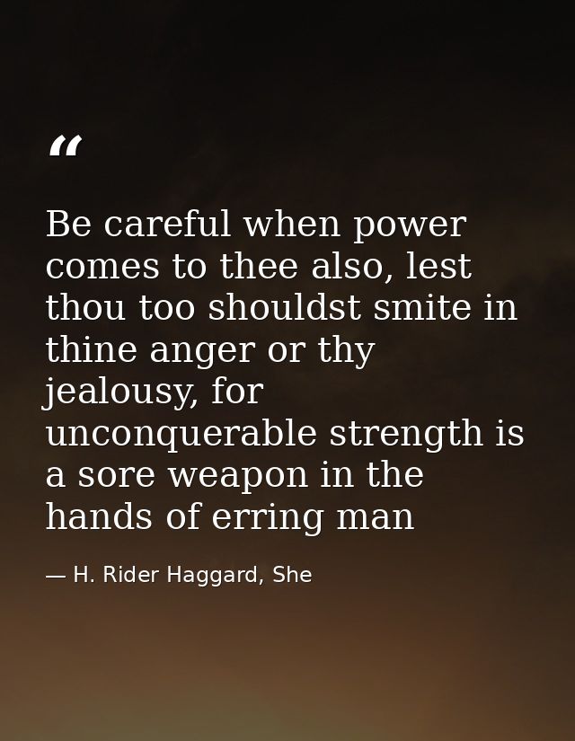 Be careful when power comes to thee also, lest thou too shouldst smite in thine anger or thy jealousy, for unconquerable — H. Rider Haggard, She