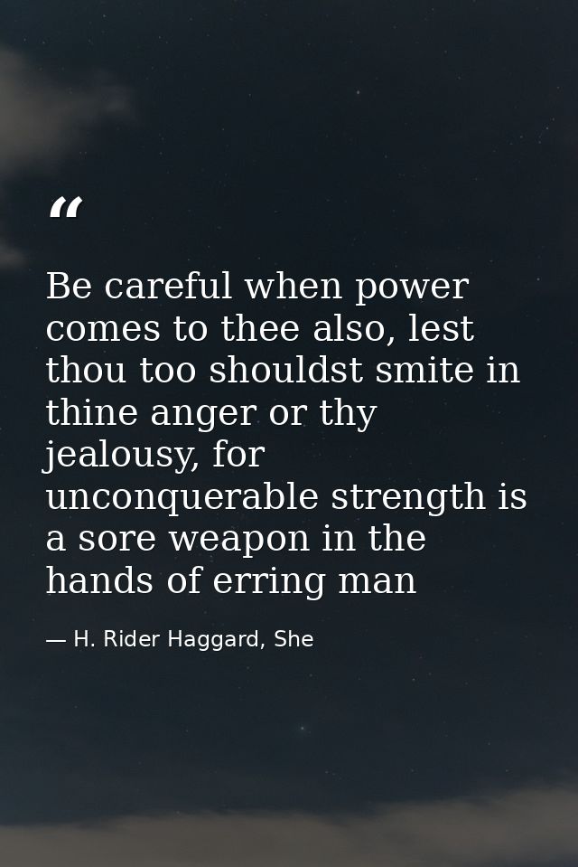 Be careful when power comes to thee also, lest thou too shouldst smite in thine anger or thy jealousy, for unconquerable — H. Rider Haggard, She