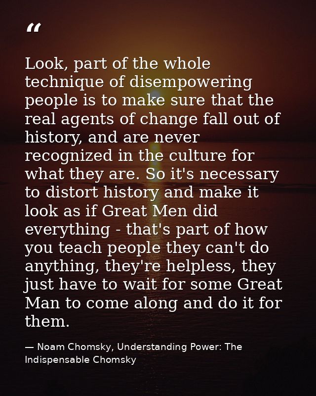 Look, part of the whole technique of disempowering people is to make sure that the real agents of change fall out of his — Noam Chomsky, Understanding Power: The Indispensable Chomsky