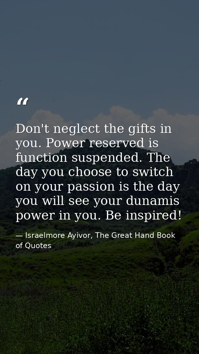 Don't neglect the gifts in you. Power reserved is function suspended. The day you choose to switch on your passion is th — Israelmore Ayivor, The Great Hand Book of Quotes