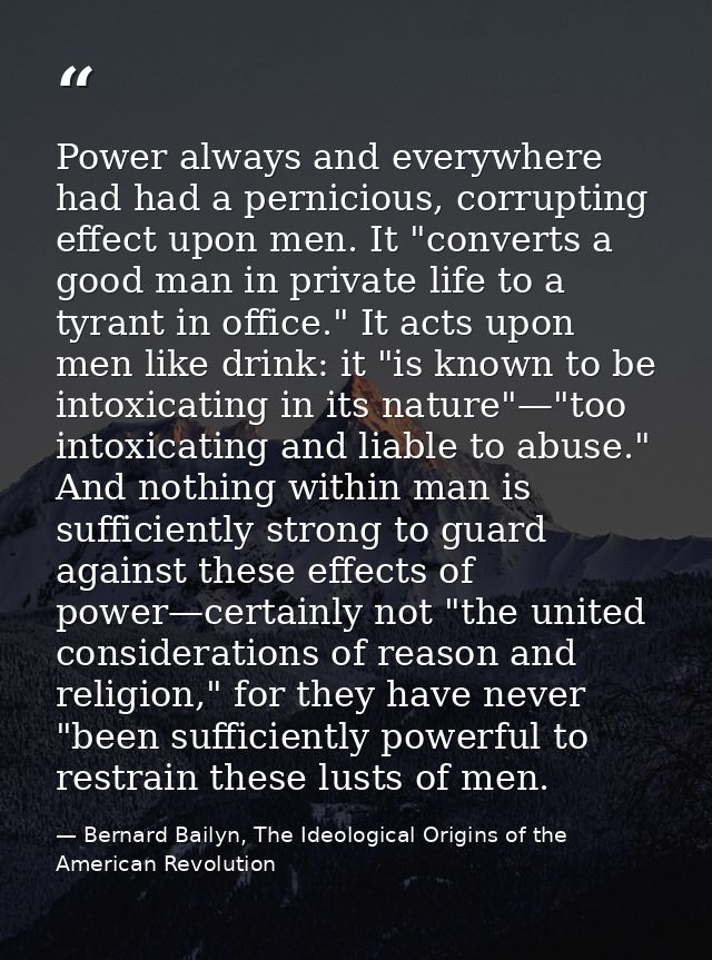 Power always and everywhere had had a pernicious, corrupting effect upon men. It "converts a good man in private life to — Bernard Bailyn, The Ideological Origins of the American Revolution